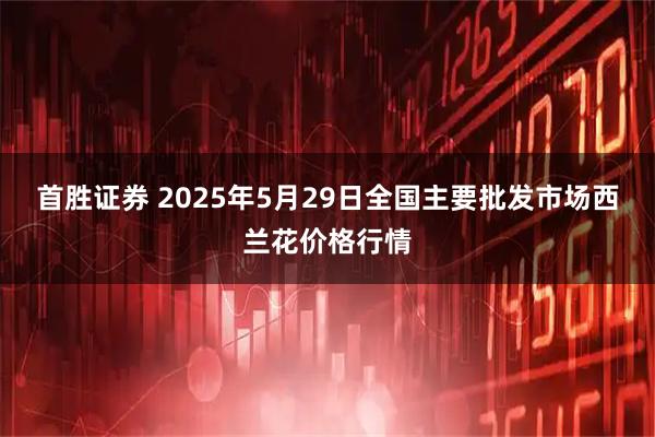 首胜证券 2025年5月29日全国主要批发市场西兰花价格行情