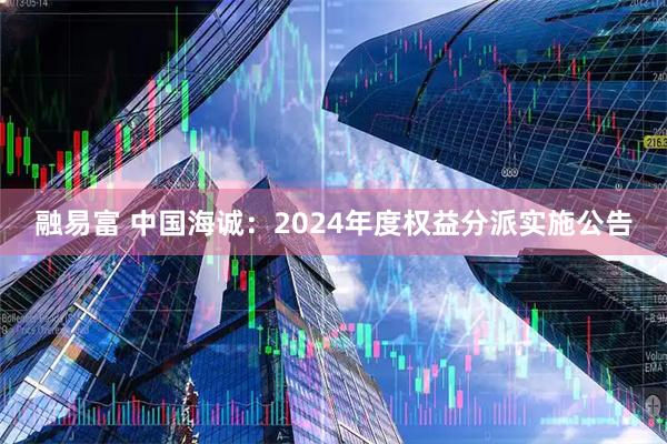 融易富 中国海诚：2024年度权益分派实施公告
