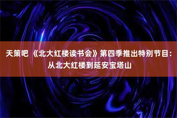天策吧 《北大红楼读书会》第四季推出特别节目： 从北大红楼到延安宝塔山