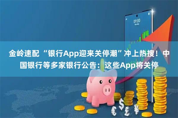 金岭速配 “银行App迎来关停潮”冲上热搜！中国银行等多家银行公告：这些App将关停