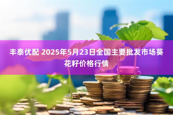 丰泰优配 2025年5月23日全国主要批发市场葵花籽价格行情