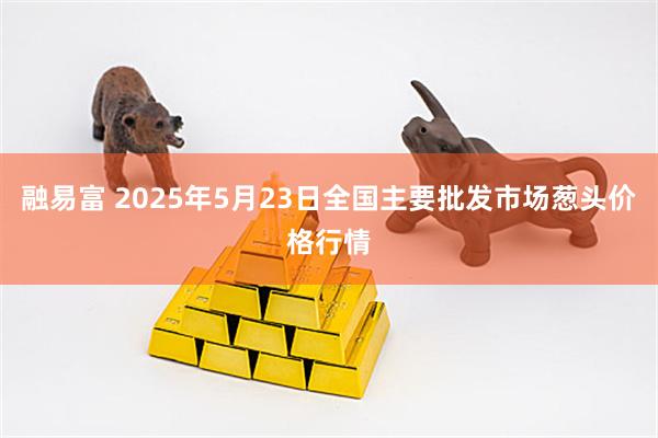 融易富 2025年5月23日全国主要批发市场葱头价格行情
