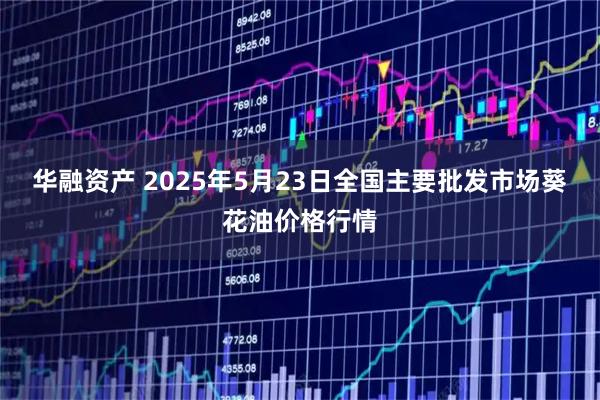 华融资产 2025年5月23日全国主要批发市场葵花油价格行情