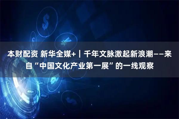 本财配资 新华全媒+｜千年文脉激起新浪潮——来自“中国文化产业第一展”的一线观察