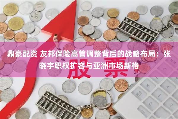 鼎豪配资 友邦保险高管调整背后的战略布局：张晓宇职权扩容与亚洲市场新格