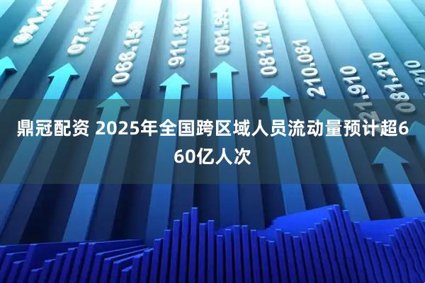 鼎冠配资 2025年全国跨区域人员流动量预计超660亿人次