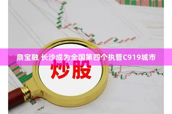 鼎宝融 长沙成为全国第四个执管C919城市