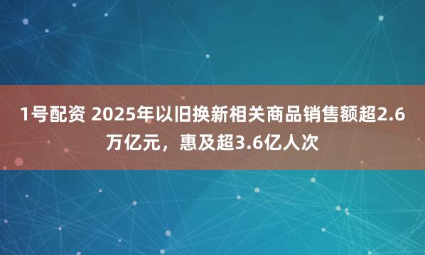1号配资 2025年以旧换新相关商品销售额超2.6万亿元，惠及超3.6亿人次