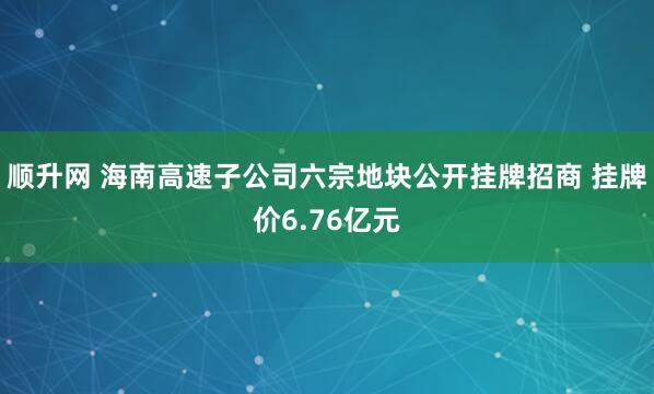 顺升网 海南高速子公司六宗地块公开挂牌招商 挂牌价6.76亿元