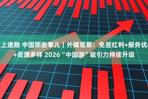 云上速融 中国那些事儿｜外媒观察：免签红利+服务优化+资源多样 2026“中国游”吸引力持续升级