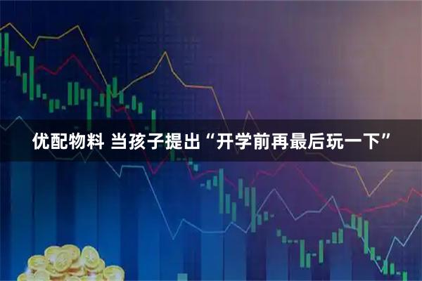 优配物料 当孩子提出“开学前再最后玩一下”