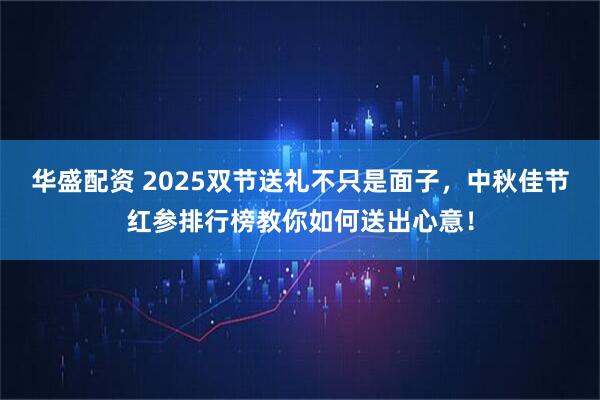 华盛配资 2025双节送礼不只是面子，中秋佳节红参排行榜教你如何送出心意！